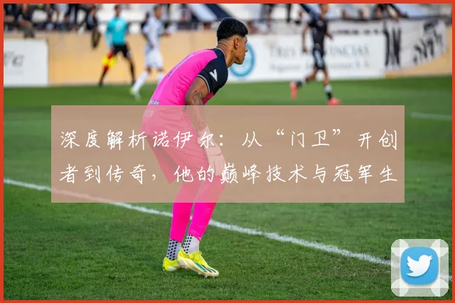 深度解析诺伊尔：从“门卫”开创者到传奇，他的巅峰技术与冠军生涯如何影响足坛