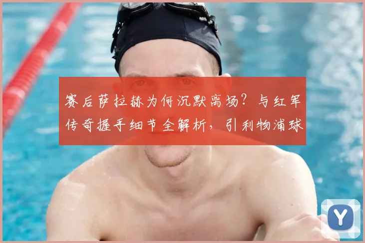 赛后萨拉赫为何沉默离场?与红军传奇握手细节全解析,引利物浦球迷热议