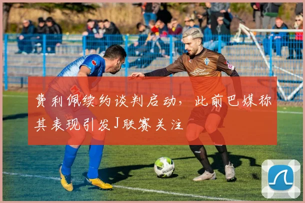 费利佩续约谈判启动，此前巴媒称其表现引发J联赛关注