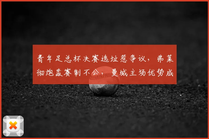 青年足总杯决赛选址惹争议，弗莱彻炮轰赛制不公，曼城主场优势成焦点