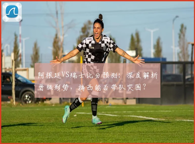 阿根廷VS瑞士比分预测：深度解析晋级形势，梅西能否带队突围？