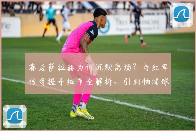 赛后萨拉赫为何沉默离场？与红军传奇握手细节全解析，引利物浦球迷热议