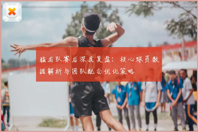 猛龙队赛后深度复盘:核心球员数据解析与团队配合优化策略
